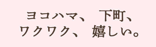 ヨコハマ、下町、ワクワク、嬉しい。